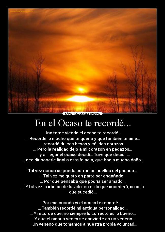 En el Ocaso te recordé... - Una tarde viendo el ocaso te recordé...
... Recordé lo mucho que te quería y que también te amé...
... recordé dulces besos y cálidos abrazos...
... Pero la realidad dejo a mi corazón en pedazos...
... y al llegar el ocaso decidí... Tuve que decidir...
... decidir ponerle final a esta falacia, que hacia mucho daño...

Tal vez nunca se pueda borrar las huellas del pasado...
... Tal vez me gusto en parte ser engañado...
... Por que pensaba que podría ser amado...
... Y tal vez lo irónico de la vida, no es lo que sucederá, si no lo que sucedió...

Por eso cuando vi el ocaso te recordé ... 
... También recordé mi antigua personalidad...
... Y recordé que, no siempre lo correcto es lo bueno...
... Y que el amar a veces se convierte en un veneno...
... Un veneno que tomamos a nuestra propia voluntad...