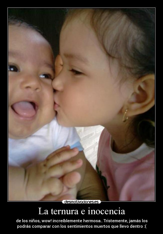 La ternura e inocencia - de los niños, wow! increíblemente hermosa.. Tristemente, jamás los
podrás comparar con los sentimientos muertos que llevo dentro :(