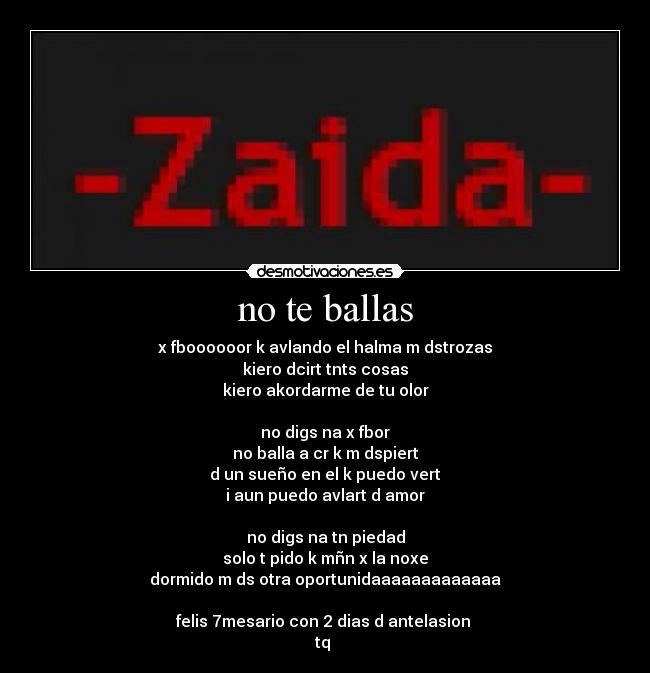 no te ballas - x fboooooor k avlando el halma m dstrozas
kiero dcirt tnts cosas
kiero akordarme de tu olor

no digs na x fbor
no balla a cr k m dspiert
d un sueño en el k puedo vert
i aun puedo avlart d amor

no digs na tn piedad
solo t pido k mñn x la noxe
dormido m ds otra oportunidaaaaaaaaaaaaa

felis 7mesario con 2 dias d antelasion 
tq 