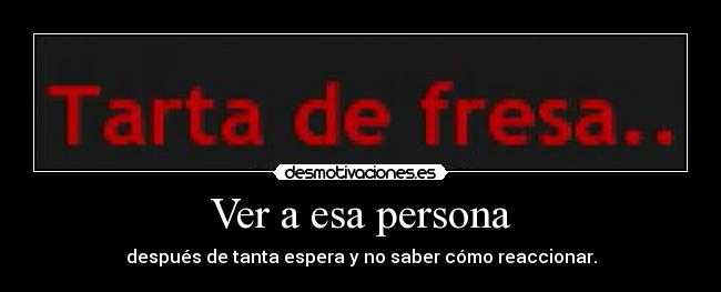 Ver a esa persona - después de tanta espera y no saber cómo reaccionar.