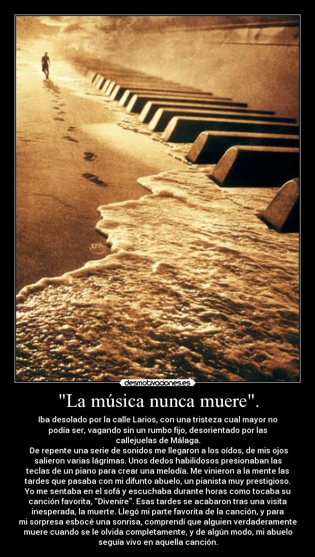 La música nunca muere. - Iba desolado por la calle Larios, con una tristeza cual mayor no
podía ser, vagando sin un rumbo fijo, desorientado por las
callejuelas de Málaga.
De repente una serie de sonidos me llegaron a los oídos, de mis ojos
salieron varias lágrimas. Unos dedos habilidosos presionaban las
teclas de un piano para crear una melodía. Me vinieron a la mente las
tardes que pasaba con mi difunto abuelo, un pianista muy prestigioso.
Yo me sentaba en el sofá y escuchaba durante horas como tocaba su
canción favorita, Divenire. Esas tardes se acabaron tras una visita
inesperada, la muerte. Llegó mi parte favorita de la canción, y para
mi sorpresa esbocé una sonrisa, comprendí que alguien verdaderamente
muere cuando se le olvida completamente, y de algún modo, mi abuelo
seguía vivo en aquella canción.