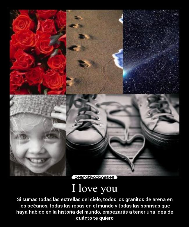 I love you - Si sumas todas las estrellas del cielo, todos los granitos de arena en
los océanos, todas las rosas en el mundo y todas las sonrisas que
haya habido en la historia del mundo, empezarás a tener una idea de
cuánto te quiero