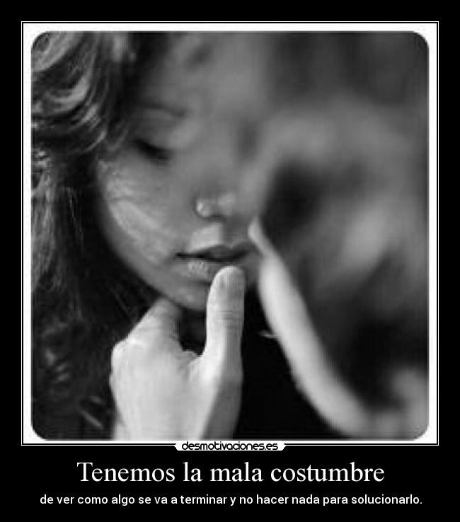 Tenemos la mala costumbre - de ver como algo se va a terminar y no hacer nada para solucionarlo.