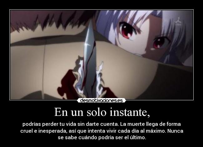En un solo instante, - podrías perder tu vida sin darte cuenta. La muerte llega de forma
cruel e inesperada, así que intenta vivir cada día al máximo. Nunca
se sabe cuándo podría ser el último.