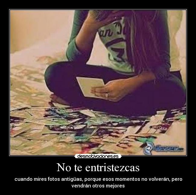 No te entristezcas - cuando mires fotos antigüas, porque esos momentos no volverán, pero
vendrán otros mejores