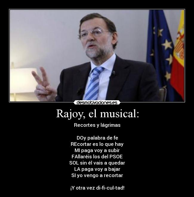 Rajoy, el musical: - Recortes y lágrimas

DOy palabra de fe
REcortar es lo que hay
MI paga voy a subir
FAllaréis los del PSOE
SOL sin él vais a quedar
LA paga voy a bajar
SI yo vengo a recortar

¡Y otra vez di-fi-cul-tad!