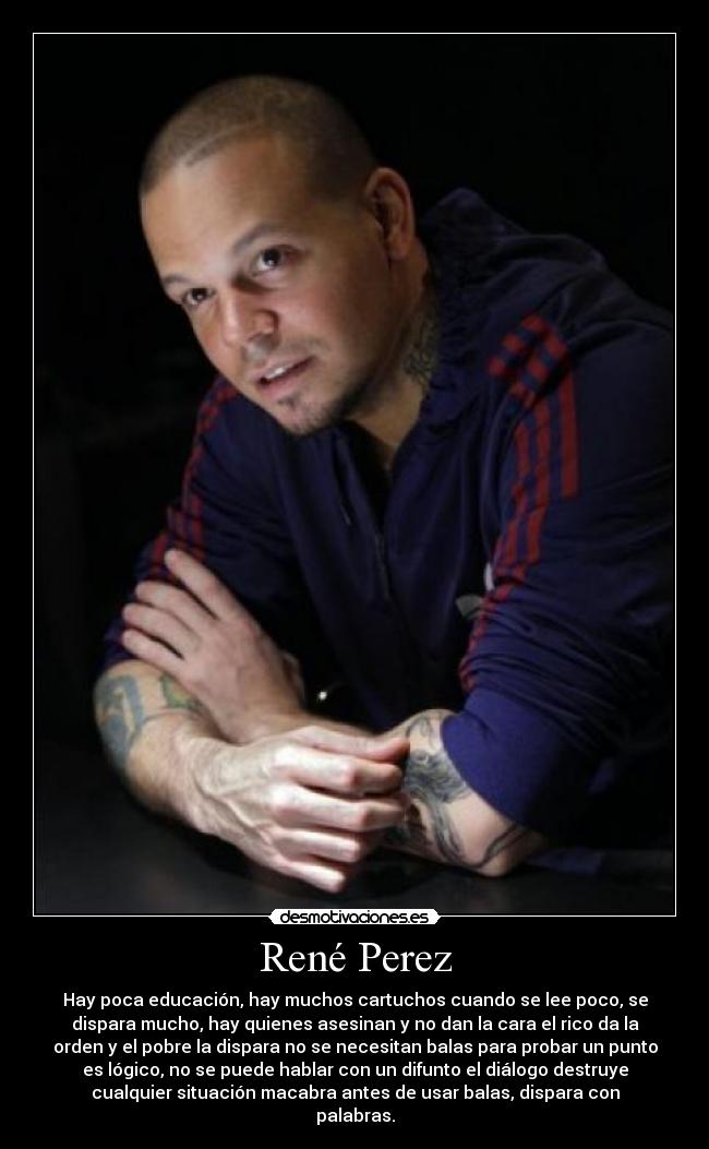 René Perez - Hay poca educación, hay muchos cartuchos cuando se lee poco, se
dispara mucho, hay quienes asesinan y no dan la cara el rico da la
orden y el pobre la dispara no se necesitan balas para probar un punto
es lógico, no se puede hablar con un difunto el diálogo destruye
cualquier situación macabra antes de usar balas, dispara con
palabras.