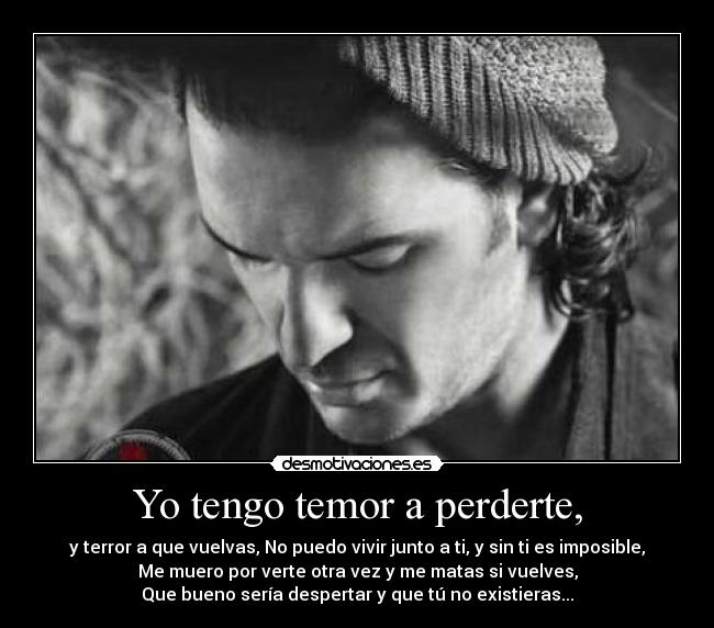 Yo tengo temor a perderte, - y terror a que vuelvas, No puedo vivir junto a ti, y sin ti es imposible,
Me muero por verte otra vez y me matas si vuelves,
Que bueno sería despertar y que tú no existieras...