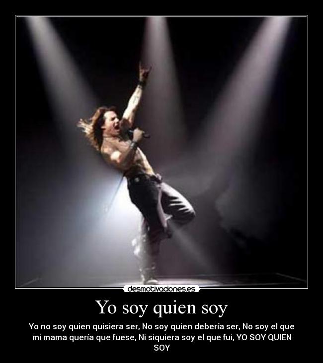 Yo soy quien soy - Yo no soy quien quisiera ser, No soy quien debería ser, No soy el que
mi mama quería que fuese, Ni siquiera soy el que fui, YO SOY QUIEN
SOY