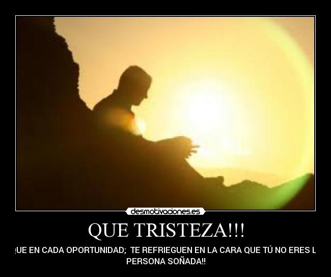 QUE TRISTEZA!!! - QUE EN CADA OPORTUNIDAD; TE REFRIEGUEN EN LA CARA QUE TÚ NO ERES LA
PERSONA SOÑADA!!