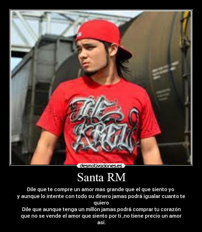 Santa RM - Dile que te compre un amor mas grande que el que siento yo 
y aunque lo intente con todo su dinero jamas podrá igualar cuanto te quiero
Dile que aunque tenga un millón jamas podrá comprar tu corazón
que no se vende el amor que siento por ti ,no tiene precio un amor así.