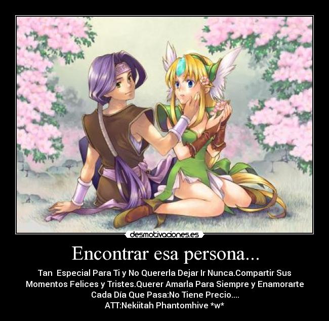 Encontrar esa persona... - Tan Especial Para Ti y No Quererla Dejar Ir Nunca.Compartir Sus
Momentos Felices y Tristes.Querer Amarla Para Siempre y Enamorarte
Cada Día Que Pasa:No Tiene Precio....
ATT:Nekiitah Phantomhive *w*