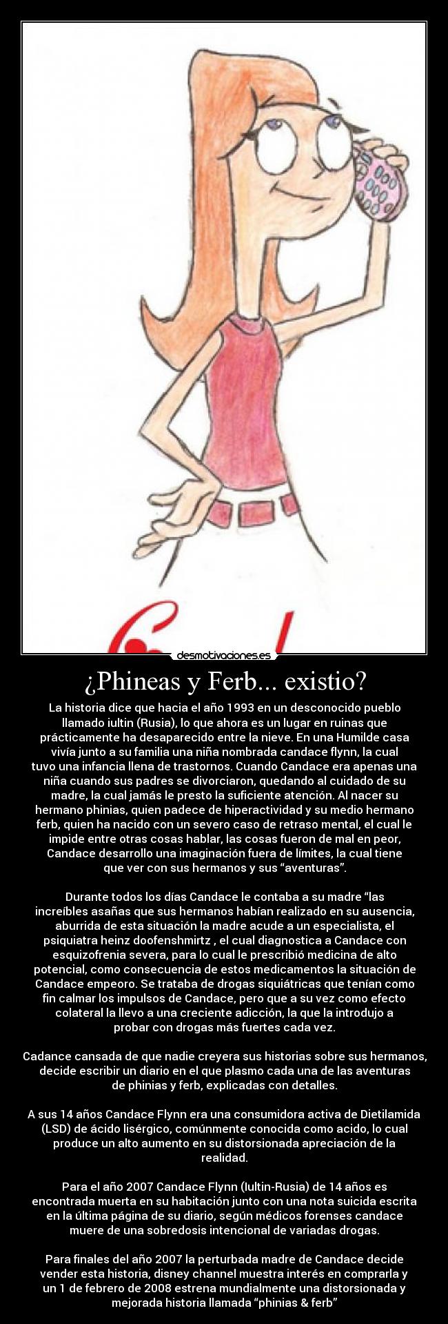 ¿Phineas y Ferb... existio? - La historia dice que hacia el año 1993 en un desconocido pueblo
llamado iultin (Rusia), lo que ahora es un lugar en ruinas que
prácticamente ha desaparecido entre la nieve. En una Humilde casa
vivía junto a su familia una niña nombrada candace flynn, la cual
tuvo una infancia llena de trastornos. Cuando Candace era apenas una
niña cuando sus padres se divorciaron, quedando al cuidado de su
madre, la cual jamás le presto la suficiente atención. Al nacer su
hermano phinias, quien padece de hiperactividad y su medio hermano
ferb, quien ha nacido con un severo caso de retraso mental, el cual le
impide entre otras cosas hablar, las cosas fueron de mal en peor,
Candace desarrollo una imaginación fuera de límites, la cual tiene
que ver con sus hermanos y sus “aventuras”.
Durante todos los días Candace le contaba a su madre “las
increíbles asañas que sus hermanos habían realizado en su ausencia,
aburrida de esta situación la madre acude a un especialista, el
psiquiatra heinz doofenshmirtz , el cual diagnostica a Candace con
esquizofrenia severa, para lo cual le prescribió medicina de alto
potencial, como consecuencia de estos medicamentos la situación de
Candace empeoro. Se trataba de drogas siquiátricas que tenían como
fin calmar los impulsos de Candace, pero que a su vez como efecto
colateral la llevo a una creciente adicción, la que la introdujo a
probar con drogas más fuertes cada vez.
Cadance cansada de que nadie creyera sus historias sobre sus hermanos,
decide escribir un diario en el que plasmo cada una de las aventuras
de phinias y ferb, explicadas con detalles.
A sus 14 años Candace Flynn era una consumidora activa de Dietilamida
(LSD) de ácido lisérgico, comúnmente conocida como acido, lo cual
produce un alto aumento en su distorsionada apreciación de la
realidad.
Para el año 2007 Candace Flynn (Iultin-Rusia) de 14 años es
encontrada muerta en su habitación junto con una nota suicida escrita
en la última página de su diario, según médicos forenses candace
muere de una sobredosis intencional de variadas drogas.
Para finales del año 2007 la perturbada madre de Candace decide
vender esta historia, disney channel muestra interés en comprarla y
un 1 de febrero de 2008 estrena mundialmente una distorsionada y
mejorada historia llamada “phinias & ferb”