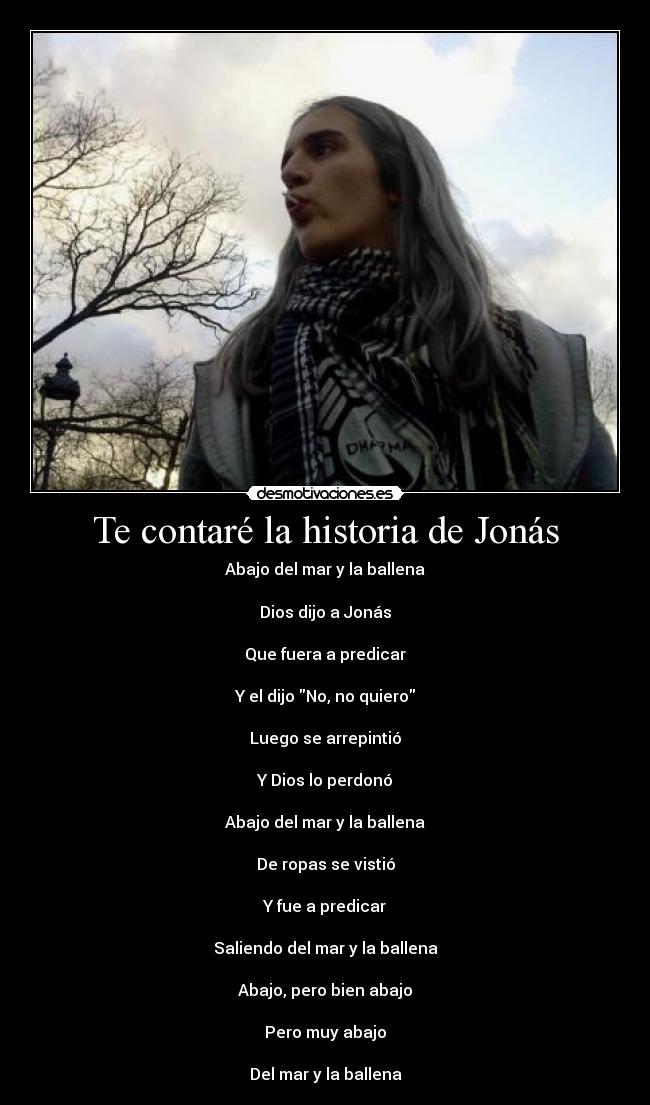 Te contaré la historia de Jonás - Abajo del mar y la ballena

Dios dijo a Jonás

Que fuera a predicar

Y el dijo No, no quiero

Luego se arrepintió

Y Dios lo perdonó

Abajo del mar y la ballena

De ropas se vistió

Y fue a predicar

Saliendo del mar y la ballena

Abajo, pero bien abajo

Pero muy abajo

Del mar y la ballena