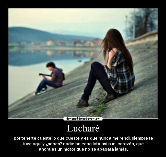 Lucharé - por tenerte cueste lo que cueste y es que nunca me rendí, siempre te
tuve aquí y ¿sabes? nadie ha echo latir así a mi corazón, que
ahora es un motor que no se apagará jamás.