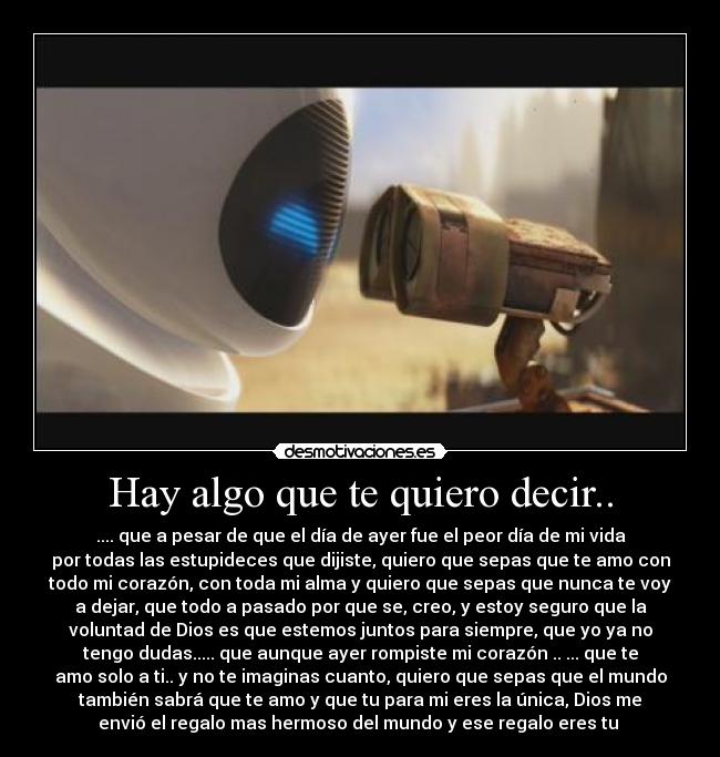 Hay algo que te quiero decir.. - .... que a pesar de que el día de ayer fue el peor día de mi vida
por todas las estupideces que dijiste, quiero que sepas que te amo con
todo mi corazón, con toda mi alma y quiero que sepas que nunca te voy
a dejar, que todo a pasado por que se, creo, y estoy seguro que la
voluntad de Dios es que estemos juntos para siempre, que yo ya no
tengo dudas..... que aunque ayer rompiste mi corazón .. ... que te
amo solo a ti.. y no te imaginas cuanto, quiero que sepas que el mundo
también sabrá que te amo y que tu para mi eres la única, Dios me
envió el regalo mas hermoso del mundo y ese regalo eres tu 