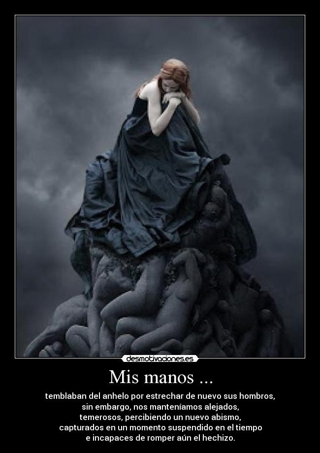 Mis manos ... - temblaban del anhelo por estrechar de nuevo sus hombros,
sin embargo, nos manteníamos alejados,
temerosos, percibiendo un nuevo abismo,
capturados en un momento suspendido en el tiempo
e incapaces de romper aún el hechizo.