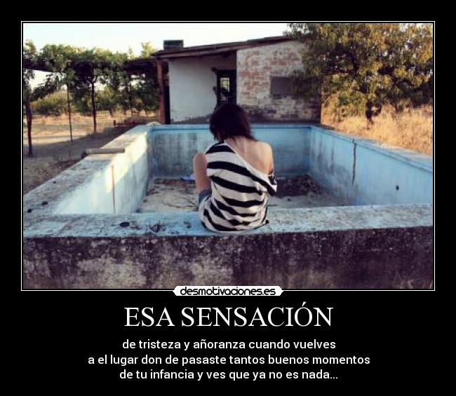 ESA SENSACIÓN - de tristeza y añoranza cuando vuelves
a el lugar don de pasaste tantos buenos momentos
de tu infancia y ves que ya no es nada...