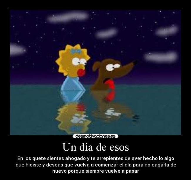 Un día de esos - En los quete sientes ahogado y te arrepientes de aver hecho lo algo
que hiciste y deseas que vuelva a comenzar el día para no cagarla de
nuevo porque siempre vuelve a pasar