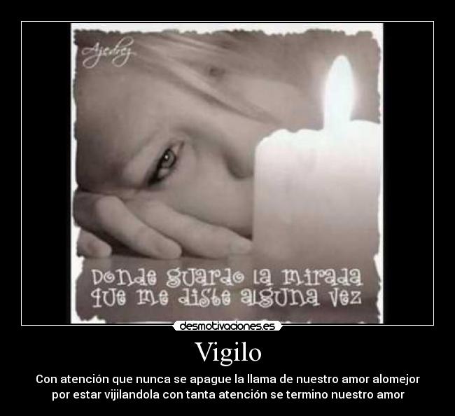 Vigilo - Con atención que nunca se apague la llama de nuestro amor alomejor
por estar vijilandola con tanta atención se termino nuestro amor
