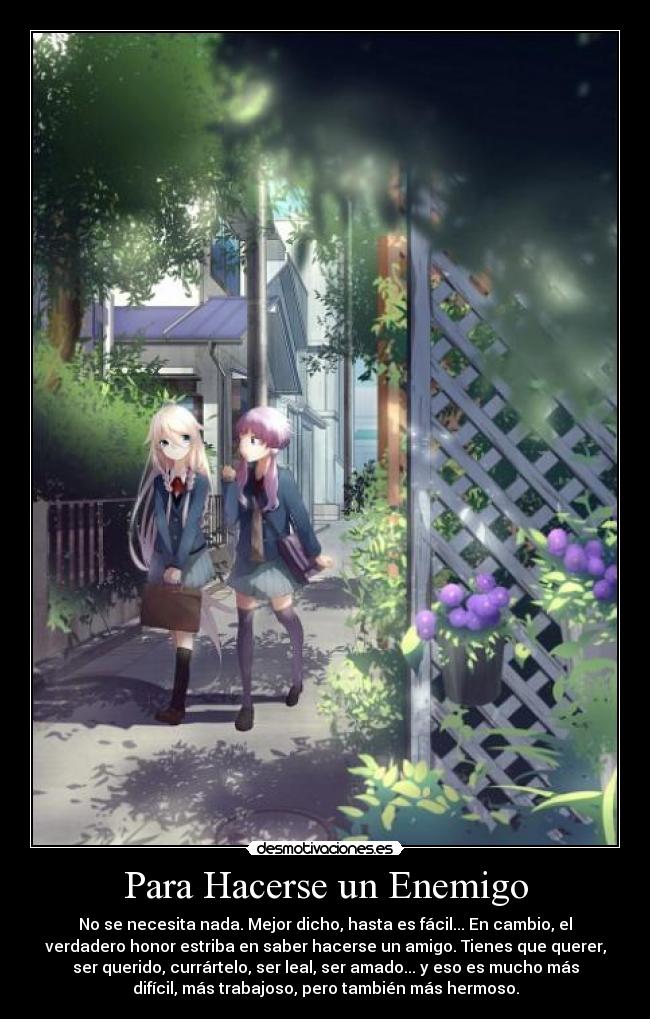 Para Hacerse un Enemigo - No se necesita nada. Mejor dicho, hasta es fácil... En cambio, el
verdadero honor estriba en saber hacerse un amigo. Tienes que querer,
ser querido, currártelo, ser leal, ser amado... y eso es mucho más
difícil, más trabajoso, pero también más hermoso.