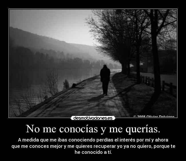 No me conocías y me querías. - A medida que me ibas conociendo perdías el interés por mí y ahora
que me conoces mejor y me quieres recuperar yo ya no quiero, porque te
he conocido a tí.