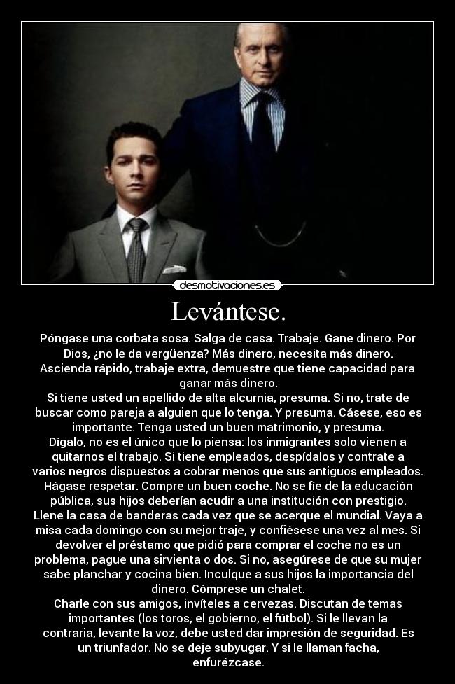 Levántese. - Póngase una corbata sosa. Salga de casa. Trabaje. Gane dinero. Por
Dios, ¿no le da vergüenza? Más dinero, necesita más dinero.
Ascienda rápido, trabaje extra, demuestre que tiene capacidad para
ganar más dinero.
Si tiene usted un apellido de alta alcurnia, presuma. Si no, trate de
buscar como pareja a alguien que lo tenga. Y presuma. Cásese, eso es
importante. Tenga usted un buen matrimonio, y presuma.
Dígalo, no es el único que lo piensa: los inmigrantes solo vienen a
quitarnos el trabajo. Si tiene empleados, despídalos y contrate a
varios negros dispuestos a cobrar menos que sus antiguos empleados.
Hágase respetar. Compre un buen coche. No se fíe de la educación
pública, sus hijos deberían acudir a una institución con prestigio.
Llene la casa de banderas cada vez que se acerque el mundial. Vaya a
misa cada domingo con su mejor traje, y confiésese una vez al mes. Si
devolver el préstamo que pidió para comprar el coche no es un
problema, pague una sirvienta o dos. Si no, asegúrese de que su mujer
sabe planchar y cocina bien. Inculque a sus hijos la importancia del
dinero. Cómprese un chalet.
Charle con sus amigos, invíteles a cervezas. Discutan de temas
importantes (los toros, el gobierno, el fútbol). Si le llevan la
contraria, levante la voz, debe usted dar impresión de seguridad. Es
un triunfador. No se deje subyugar. Y si le llaman facha,
enfurézcase.
