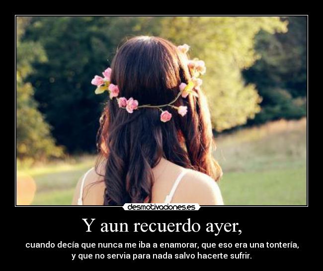 Y aun recuerdo ayer, - cuando decía que nunca me iba a enamorar, que eso era una tontería,
y que no servia para nada salvo hacerte sufrir.