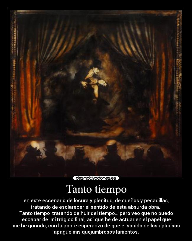 Tanto tiempo - en este escenario de locura y plenitud, de sueños y pesadillas,
tratando de esclarecer el sentido de esta absurda obra. 
Tanto tiempo  tratando de huir del tiempo... pero veo que no puedo
escapar de  mi trágico final, así que he de actuar en el papel que
me he ganado, con la pobre esperanza de que el sonido de los aplausos
apague mis quejumbrosos lamentos.