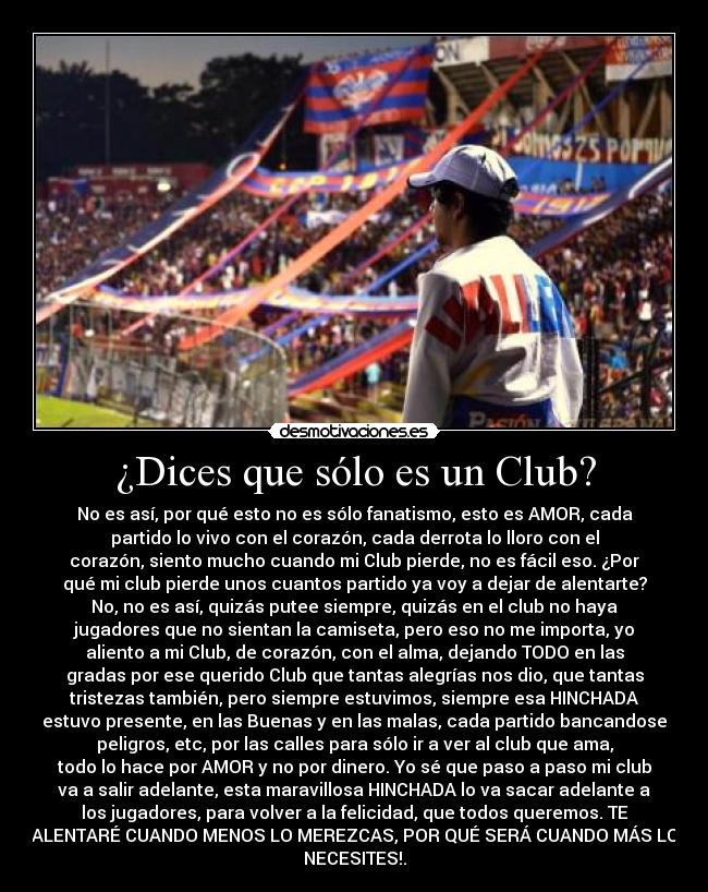 ¿Dices que sólo es un Club? - No es así, por qué esto no es sólo fanatismo, esto es AMOR, cada
partido lo vivo con el corazón, cada derrota lo lloro con el
corazón, siento mucho cuando mi Club pierde, no es fácil eso. ¿Por
qué mi club pierde unos cuantos partido ya voy a dejar de alentarte?
No, no es así, quizás putee siempre, quizás en el club no haya
jugadores que no sientan la camiseta, pero eso no me importa, yo
aliento a mi Club, de corazón, con el alma, dejando TODO en las
gradas por ese querido Club que tantas alegrías nos dio, que tantas
tristezas también, pero siempre estuvimos, siempre esa HINCHADA
estuvo presente, en las Buenas y en las malas, cada partido bancandose
peligros, etc, por las calles para sólo ir a ver al club que ama,
todo lo hace por AMOR y no por dinero. Yo sé que paso a paso mi club
va a salir adelante, esta maravillosa HINCHADA lo va sacar adelante a
los jugadores, para volver a la felicidad, que todos queremos. TE
ALENTARÉ CUANDO MENOS LO MEREZCAS, POR QUÉ SERÁ CUANDO MÁS LO
NECESITES!.