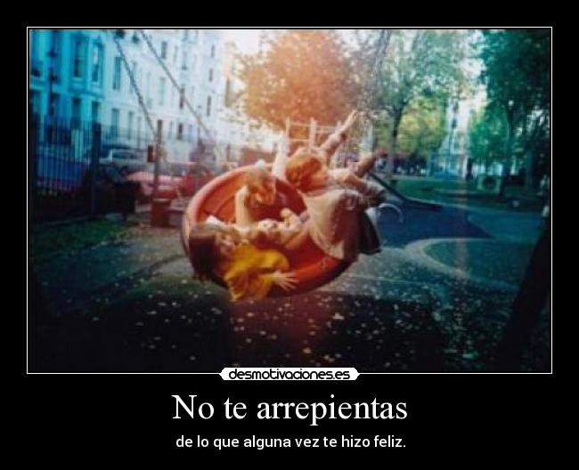 No te arrepientas - de lo que alguna vez te hizo feliz.