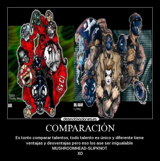 COMPARACIÓN - Es tonto comparar talentos, todo talento es único y diferente tiene 
ventajas y desventajas pero eso los ase ser inigualable 
MUSHROOMHEAD-SLIPKNOT 
XD