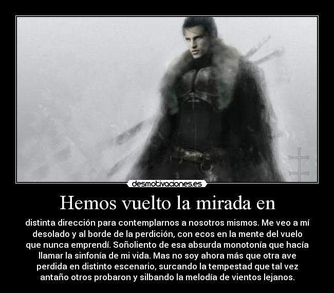 Hemos vuelto la mirada en - distinta dirección para contemplarnos a nosotros mismos. Me veo a mí
desolado y al borde de la perdición, con ecos en la mente del vuelo
que nunca emprendí. Soñoliento de esa absurda monotonía que hacía
llamar la sinfonía de mi vida. Mas no soy ahora más que otra ave
perdida en distinto escenario, surcando la tempestad que tal vez
antaño otros probaron y silbando la melodía de vientos lejanos.