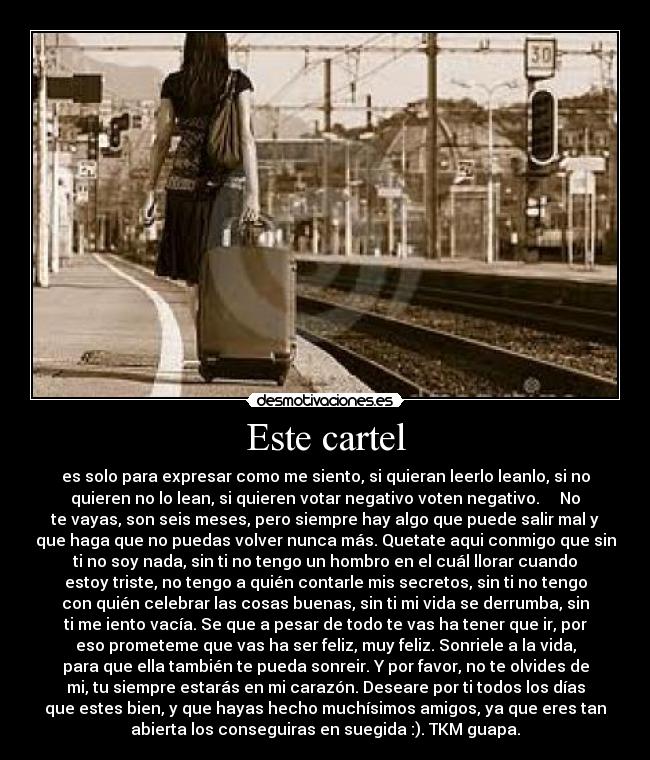 Este cartel - es solo para expresar como me siento, si quieran leerlo leanlo, si no
quieren no lo lean, si quieren votar negativo voten negativo. No
te vayas, son seis meses, pero siempre hay algo que puede salir mal y
que haga que no puedas volver nunca más. Quetate aqui conmigo que sin
ti no soy nada, sin ti no tengo un hombro en el cuál llorar cuando
estoy triste, no tengo a quién contarle mis secretos, sin ti no tengo
con quién celebrar las cosas buenas, sin ti mi vida se derrumba, sin
ti me iento vacía. Se que a pesar de todo te vas ha tener que ir, por
eso prometeme que vas ha ser feliz, muy feliz. Sonriele a la vida,
para que ella también te pueda sonreir. Y por favor, no te olvides de
mi, tu siempre estarás en mi carazón. Deseare por ti todos los días
que estes bien, y que hayas hecho muchísimos amigos, ya que eres tan
abierta los conseguiras en suegida :). TKM guapa.