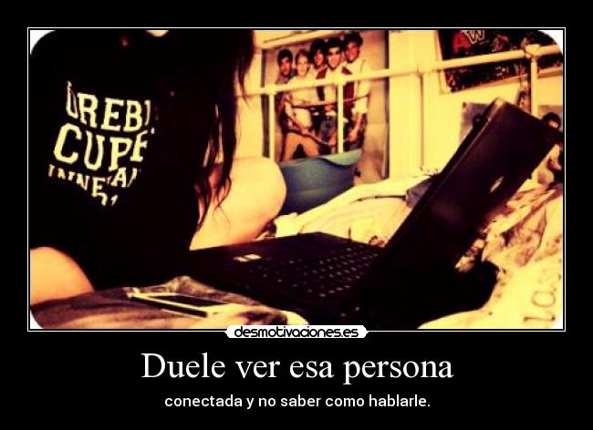 Duele ver esa persona - conectada y no saber como hablarle.