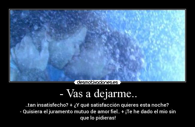 - Vas a dejarme.. - ..tan insatisfecho? + ¿Y qué satisfacción quieres esta noche?
- Quisiera el juramento mutuo de amor fiel.. + ¡Te he dado el mio sin que lo pidieras!