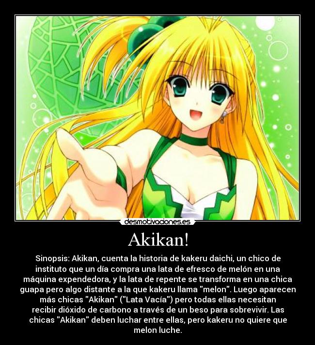 Akikan! - Sinopsis: Akikan, cuenta la historia de kakeru daichi, un chico de
instituto que un día compra una lata de efresco de melón en una
máquina expendedora, y la lata de repente se transforma en una chica
guapa pero algo distante a la que kakeru llama melon. Luego aparecen
más chicas Akikan (Lata Vacía) pero todas ellas necesitan
recibir dióxido de carbono a través de un beso para sobrevivir. Las
chicas Akikan deben luchar entre ellas, pero kakeru no quiere que
melon luche.