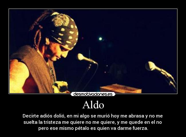 Aldo - Decirte adiós dolió, en mi algo se murió hoy me abrasa y no me
suelta la tristeza me quiere no me quiere, y me quede en el no
pero ese mismo pétalo es quien va darme fuerza.