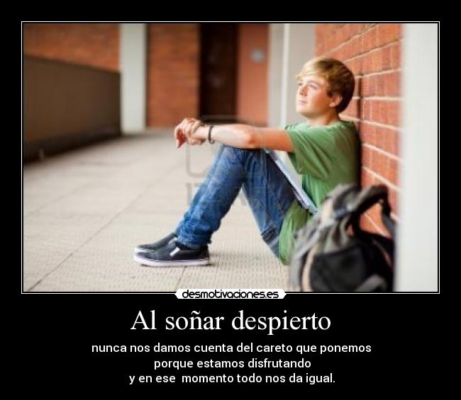 Al soñar despierto - nunca nos damos cuenta del careto que ponemos
 porque estamos disfrutando
 y en ese  momento todo nos da igual.