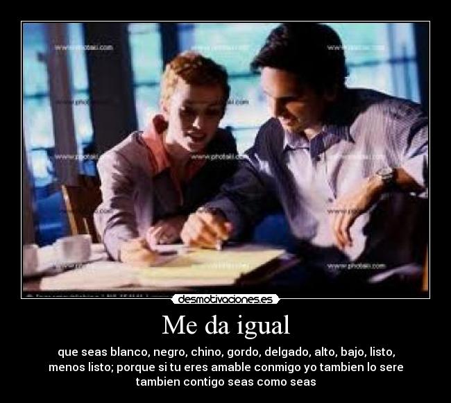 Me da igual - que seas blanco, negro, chino, gordo, delgado, alto, bajo, listo,
menos listo; porque si tu eres amable conmigo yo tambien lo sere
tambien contigo seas como seas