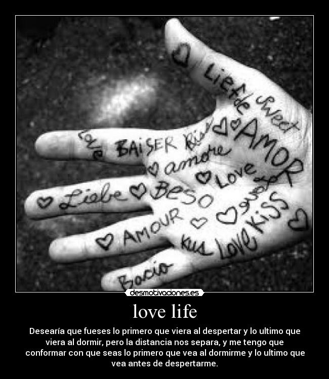 love life - Desearía que fueses lo primero que viera al despertar y lo ultimo que
viera al dormir, pero la distancia nos separa, y me tengo que
conformar con que seas lo primero que vea al dormirme y lo ultimo que
vea antes de despertarme.