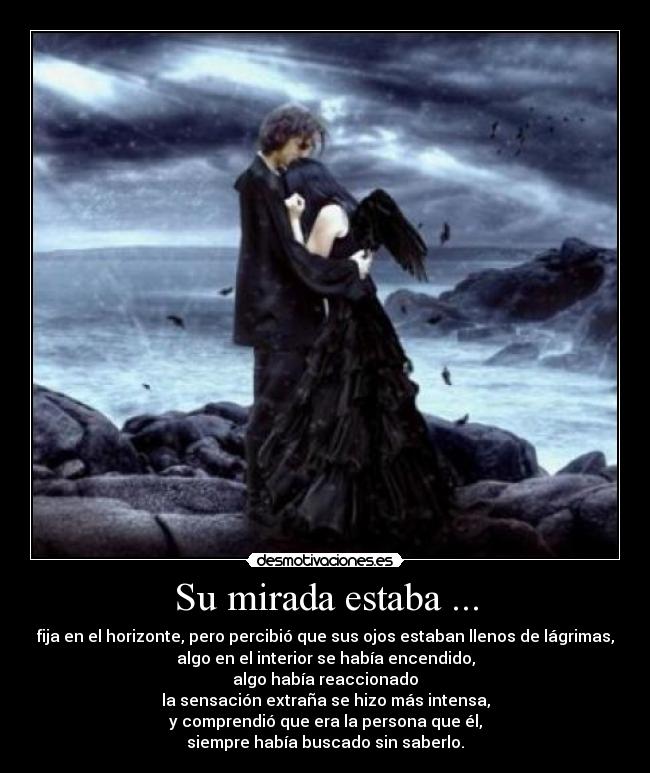 Su mirada estaba ... - fija en el horizonte, pero percibió que sus ojos estaban llenos de lágrimas,
algo en el interior se había encendido,
algo había reaccionado
la sensación extraña se hizo más intensa,
y comprendió que era la persona que él,
siempre había buscado sin saberlo.