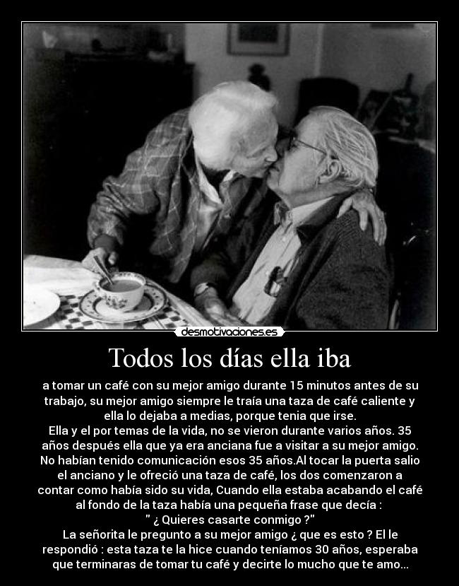 Todos los días ella iba - a tomar un café con su mejor amigo durante 15 minutos antes de su
trabajo, su mejor amigo siempre le traía una taza de café caliente y
ella lo dejaba a medias, porque tenia que irse.
Ella y el por temas de la vida, no se vieron durante varios años. 35
años después ella que ya era anciana fue a visitar a su mejor amigo.
No habían tenido comunicación esos 35 años.Al tocar la puerta salio
el anciano y le ofreció una taza de café, los dos comenzaron a
contar como había sido su vida, Cuando ella estaba acabando el café
al fondo de la taza había una pequeña frase que decía :
¿ Quieres casarte conmigo ?
La señorita le pregunto a su mejor amigo ¿ que es esto ? El le
respondió : esta taza te la hice cuando teníamos 30 años, esperaba
que terminaras de tomar tu café y decirte lo mucho que te amo...