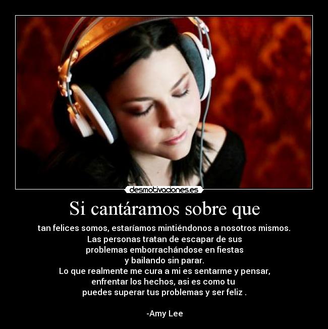 Si cantáramos sobre que - tan felices somos, estaríamos mintiéndonos a nosotros mismos.
Las personas tratan de escapar de sus
problemas emborrachándose en fiestas
y bailando sin parar.
Lo que realmente me cura a mi es sentarme y pensar,
enfrentar los hechos, asi es como tu
puedes superar tus problemas y ser feliz .
-Amy Lee