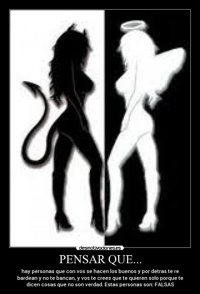 PENSAR QUE... - hay personas que con vos se hacen los buenos y por detras te re
bardean y no te bancan, y vos te crees que te quieren solo porque te
dicen cosas que no son verdad. Estas personas son: FALSAS