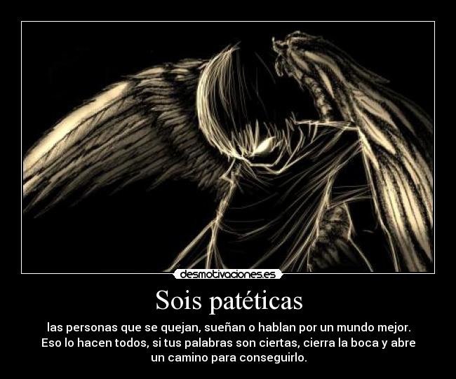 Sois patéticas - las personas que se quejan, sueñan o hablan por un mundo mejor.
Eso lo hacen todos, si tus palabras son ciertas, cierra la boca y abre
un camino para conseguirlo.
