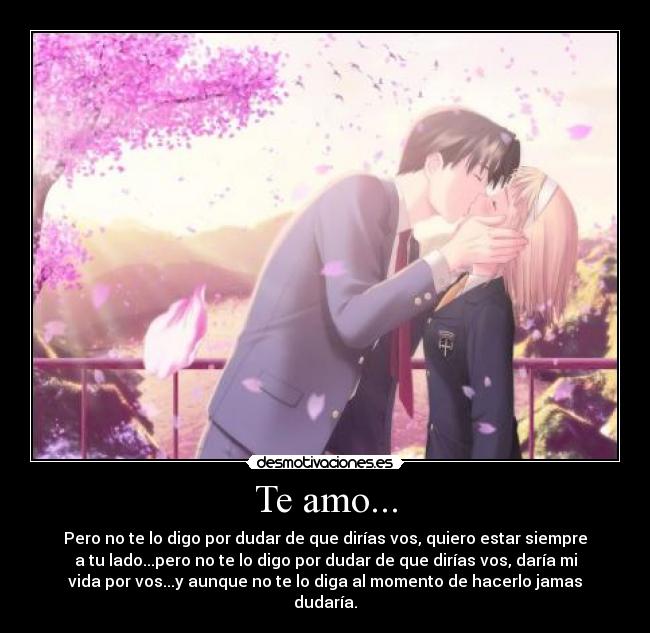 Te amo... - Pero no te lo digo por dudar de que dirías vos, quiero estar siempre
a tu lado...pero no te lo digo por dudar de que dirías vos, daría mi
vida por vos...y aunque no te lo diga al momento de hacerlo jamas
dudaría.