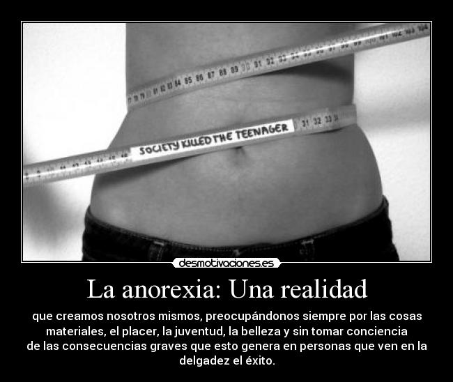 La anorexia: Una realidad - que creamos nosotros mismos, preocupándonos siempre por las cosas
materiales, el placer, la juventud, la belleza y sin tomar conciencia
de las consecuencias graves que esto genera en personas que ven en la
delgadez el éxito.