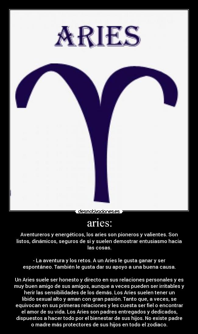 aries: - Aventureros y energéticos, los aries son pioneros y valientes. Son
listos, dinámicos, seguros de si y suelen demostrar entusiasmo hacia
las cosas.

- La aventura y los retos. A un Aries le gusta ganar y ser
espontáneo. También le gusta dar su apoyo a una buena causa.

Un Aries suele ser honesto y directo en sus relaciones personales y es
muy buen amigo de sus amigos, aunque a veces pueden ser irritables y
herir las sensibilidades de los demás. Los Aries suelen tener un
libido sexual alto y aman con gran pasión. Tanto que, a veces, se
equivocan en sus primeras relaciones y les cuesta ser fiel o encontrar
el amor de su vida. Los Aries son padres entregados y dedicados,
dispuestos a hacer todo por el bienestar de sus hijos. No existe padre
o madre más protectores de sus hijos en todo el zodiaco.