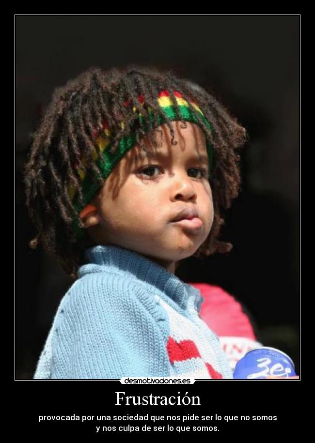 Frustración - provocada por una sociedad que nos pide ser lo que no somos
y nos culpa de ser lo que somos.